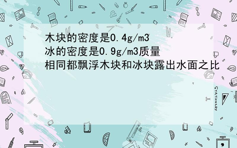 木块的密度是0.4g/m3 冰的密度是0.9g/m3质量相同都飘浮木块和冰块露出水面之比