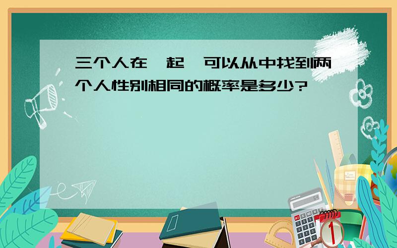 三个人在一起,可以从中找到两个人性别相同的概率是多少?