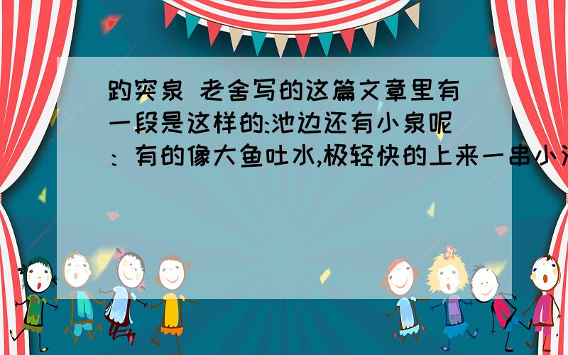 趵突泉 老舍写的这篇文章里有一段是这样的:池边还有小泉呢：有的像大鱼吐水,极轻快的上来一串小泡；有的像一串明珠,走到中途又歪下去,真像一串珍珠在水里斜放着；有的半天才上来一