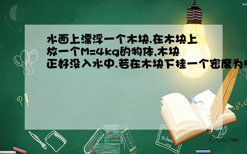 水面上漂浮一个木块.在木块上放一个M=4kg的物体,木块正好没入水中.若在木块下挂一个密度为5000kg/m三次方的合金块，木块悬浮在水中，求合金块质量