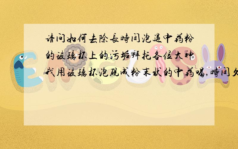 请问如何去除长时间泡过中药粉的玻璃杯上的污垢拜托各位大神我用玻璃杯泡砚成粉末状的中药喝,时间久了玻璃杯里面的污垢去除不掉了,请问有没有去除污渍的好方法?