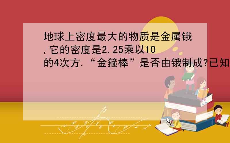 地球上密度最大的物质是金属锇,它的密度是2.25乘以10的4次方.“金箍棒”是否由锇制成?已知金箍棒重13500斤（体积约0.86立方米）