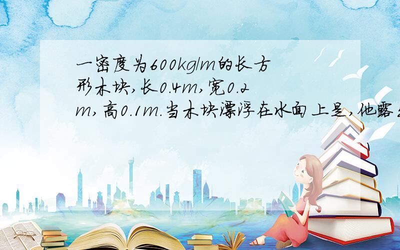 一密度为600kg/m的长方形木块,长0.4m,宽0.2m,高0.1m.当木块漂浮在水面上是,他露出水面的体积是多少.