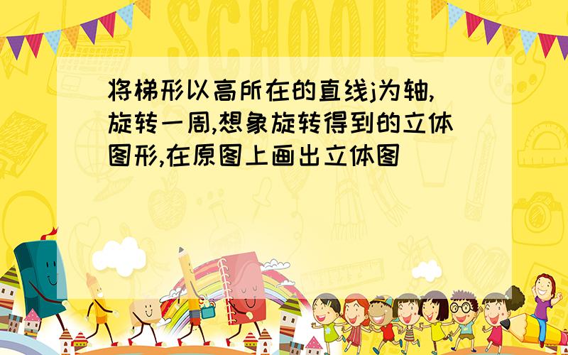 将梯形以高所在的直线j为轴,旋转一周,想象旋转得到的立体图形,在原图上画出立体图