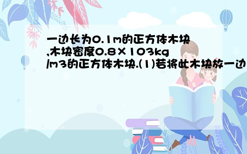 一边长为0.1m的正方体木块,木块密度0.8×103kg/m3的正方体木块.(1)若将此木块放一边长为0.1m的正方体木块,木块密度0.8×103kg/m3的正方体木块.（1）若将此木块放在水平面上,它对地面的压强为多大