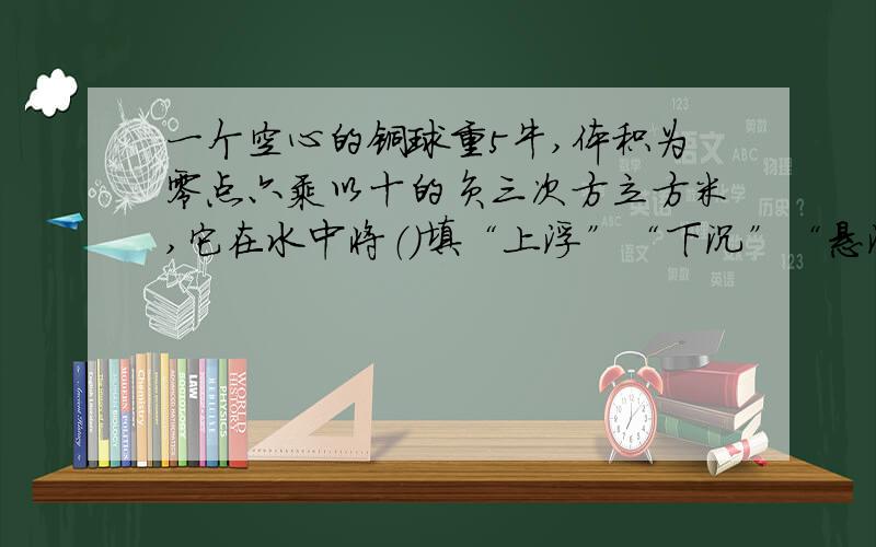 一个空心的铜球重5牛,体积为零点六乘以十的负三次方立方米,它在水中将（）填“上浮”“下沉”“悬浮”