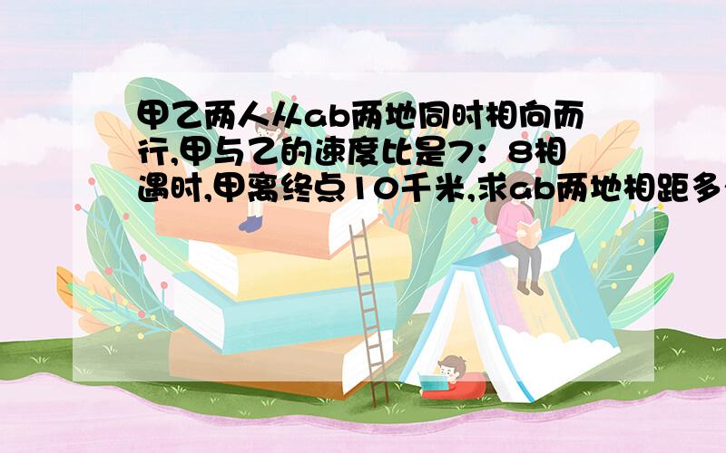 甲乙两人从ab两地同时相向而行,甲与乙的速度比是7：8相遇时,甲离终点10千米,求ab两地相距多少千米?算式!仔细!