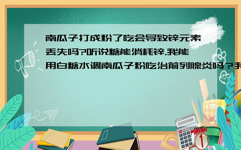 南瓜子打成粉了吃会导致锌元素丢失吗?听说糖能消耗锌，我能用白糖水调南瓜子粉吃治前列腺炎吗？我觉得这样吃起来方便，嗑实在伤神，而且还有头晕的感觉。2楼尽答些废话，你说的那