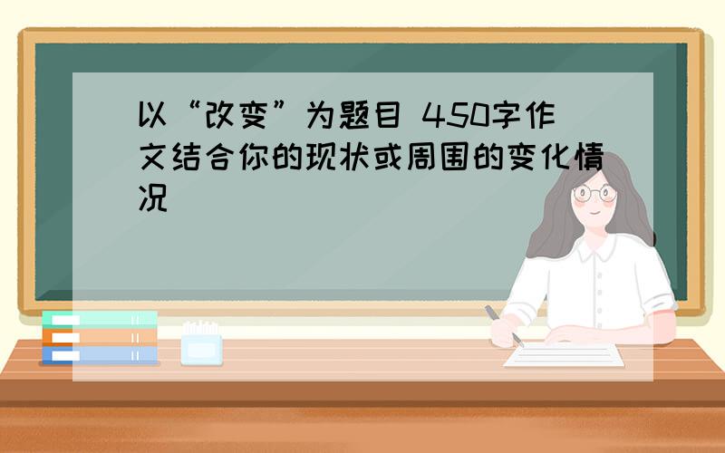 以“改变”为题目 450字作文结合你的现状或周围的变化情况