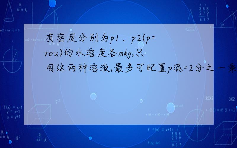 有密度分别为p1、p2(p=rou)的水溶度各mkg,只用这两种溶液,最多可配置p混=2分之一乘以（p1+p2）的溶液多少