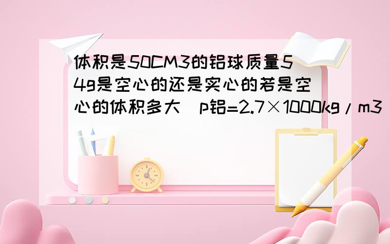 体积是50CM3的铝球质量54g是空心的还是实心的若是空心的体积多大（p铝=2.7×1000kg/m3