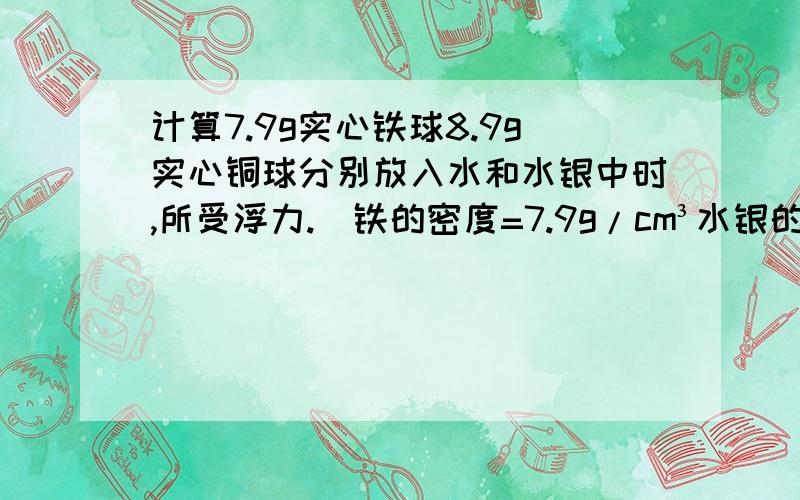 计算7.9g实心铁球8.9g实心铜球分别放入水和水银中时,所受浮力.（铁的密度=7.9g/cm³水银的密度=13.6g/cm³）铜的密度=8.9g/cm³