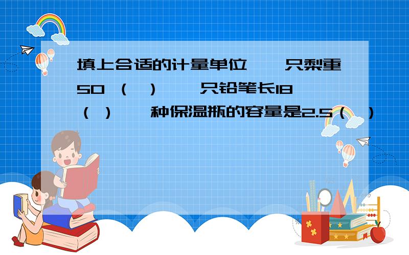 填上合适的计量单位,一只梨重50 （ ）,一只铅笔长18（ ),一种保温瓶的容量是2.5（ ）