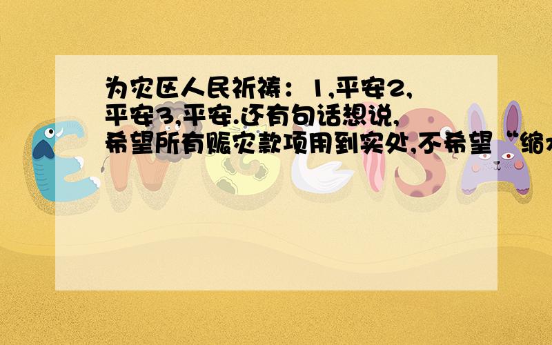 为灾区人民祈祷：1,平安2,平安3,平安.还有句话想说,希望所有赈灾款项用到实处,不希望“缩水”!扪心自问,我们能为灾区人民做些什么?难道不该献出自己的一份爱心吗?