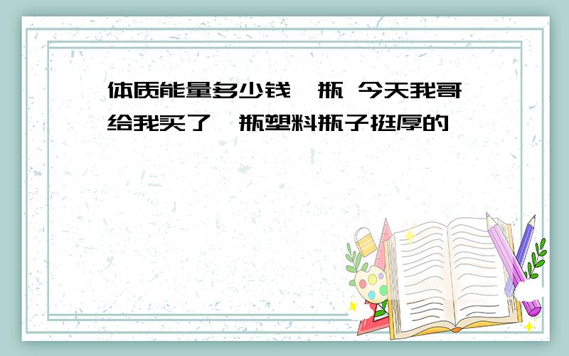 体质能量多少钱一瓶 今天我哥给我买了一瓶塑料瓶子挺厚的