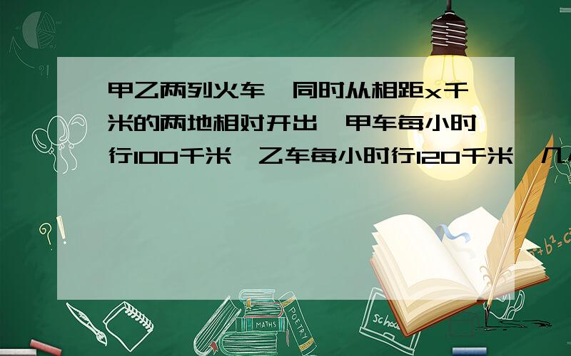 甲乙两列火车,同时从相距x千米的两地相对开出,甲车每小时行100千米,乙车每小时行120千米,几小时后两车相遇