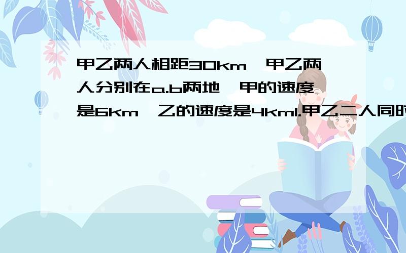 甲乙两人相距30km,甲乙两人分别在a.b两地,甲的速度是6km,乙的速度是4km1.甲乙二人同时出发,相向而行,几小时后相遇?2.甲乙两人同时出发,反向而行,秋季小时候二人相遇?方程解谢谢