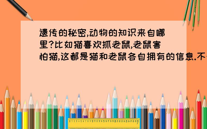 遗传的秘密,动物的知识来自哪里?比如猫喜欢抓老鼠,老鼠害怕猫,这都是猫和老鼠各自拥有的信息.不外乎三种可能,一是他们的父母传授训练,比如大猩猩教小猩猩剥花生；二是简单的大脑分析