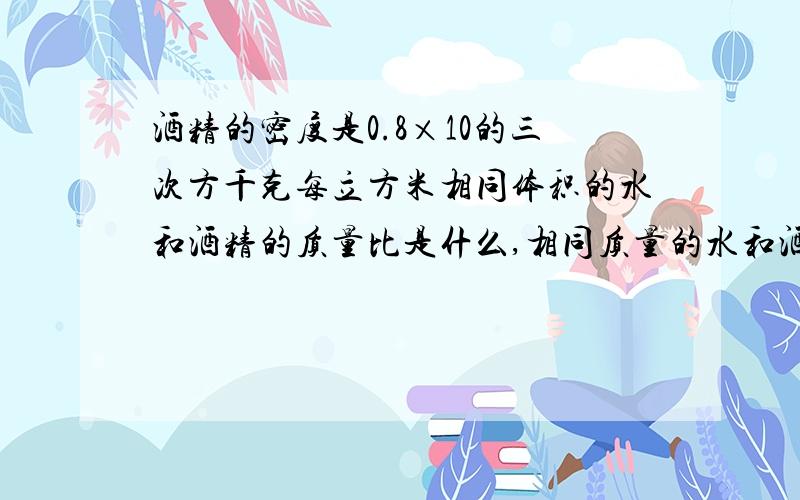 酒精的密度是0.8×10的三次方千克每立方米相同体积的水和酒精的质量比是什么,相同质量的水和酒精的体积比为