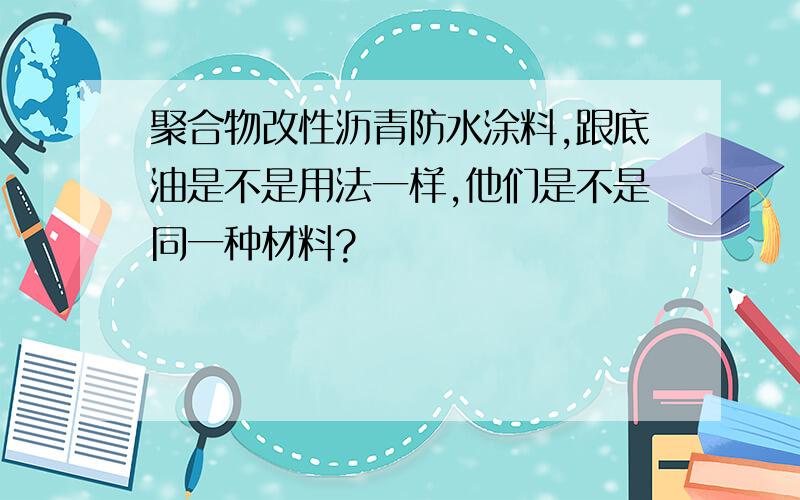 聚合物改性沥青防水涂料,跟底油是不是用法一样,他们是不是同一种材料?