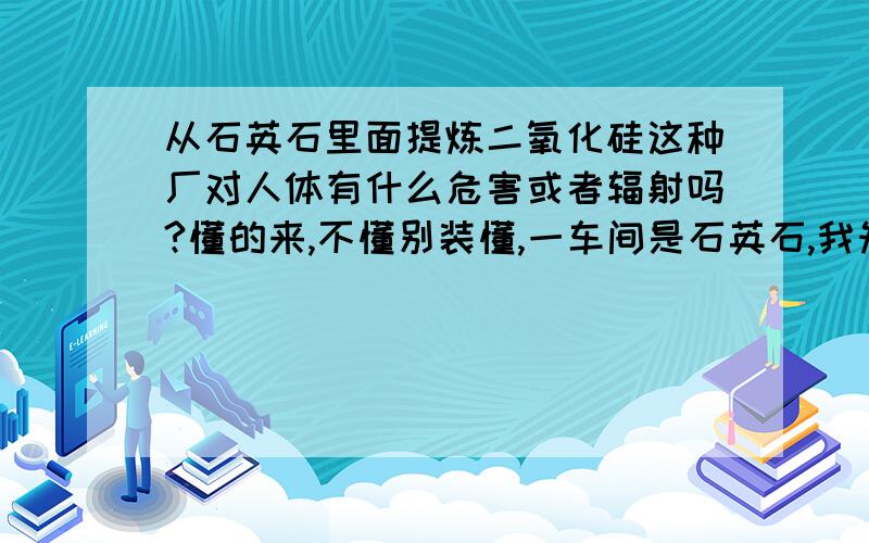 从石英石里面提炼二氧化硅这种厂对人体有什么危害或者辐射吗?懂的来,不懂别装懂,一车间是石英石,我知道那里的粉尘比较大,那种粉尘是不能吸入的,但是我们二车间没有粉尘,是不是看不见