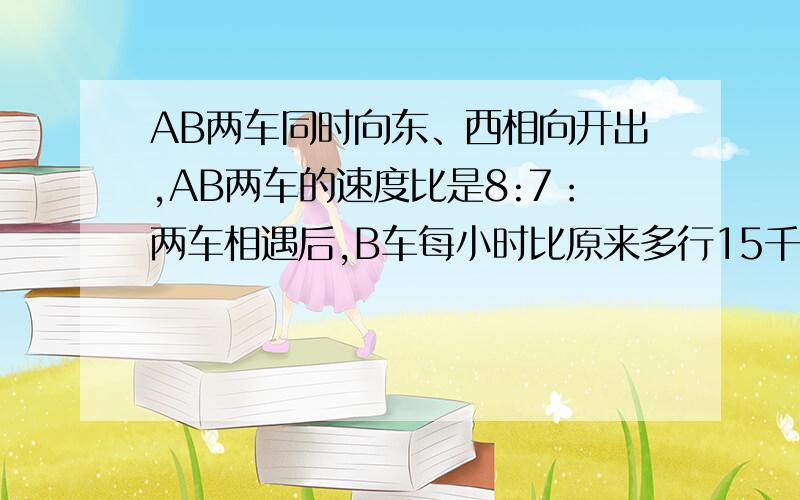 AB两车同时向东、西相向开出,AB两车的速度比是8:7：两车相遇后,B车每小时比原来多行15千米,结果两车恰好同时到达目的地.A车每小时行多少千米?