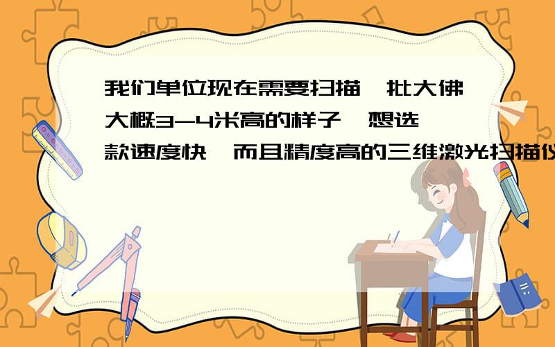 我们单位现在需要扫描一批大佛大概3-4米高的样子,想选一款速度快,而且精度高的三维激光扫描仪,请业内人士帮忙分析一下哪个牌子的扫描仪会好一些.不要从网上复制的那些,最好是实际用