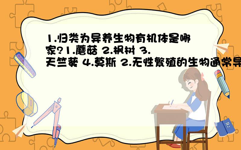 1.归类为异养生物有机体是哪家?1.蘑菇 2.枫树 3.天竺葵 4.莫斯 2.无性繁殖的生物通常导致新的生物体包含细胞:1.比在细胞染色体的父母.2.染色体数量的一半 3.相同数量的染色体 4.更少的染色