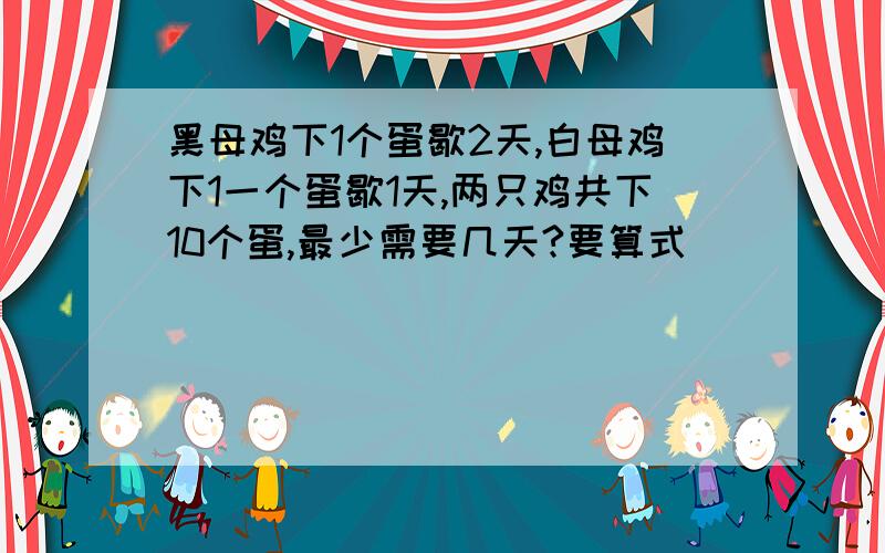 黑母鸡下1个蛋歇2天,白母鸡下1一个蛋歇1天,两只鸡共下10个蛋,最少需要几天?要算式