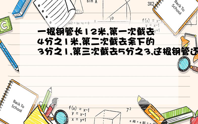 一根钢管长12米,第一次截去4分之1米,第二次截去余下的3分之1,第三次截去5分之3,这根钢管还剩多少米?要有算式的