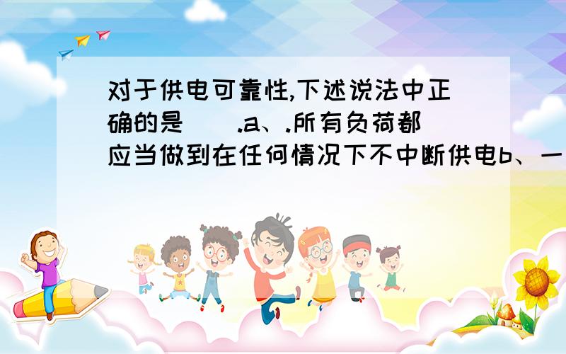 对于供电可靠性,下述说法中正确的是().a、.所有负荷都应当做到在任何情况下不中断供电b、一级和二级负荷应当在任何情况下不中断供电c、'除一级负荷不允许中断供电外,其它负荷随时可以