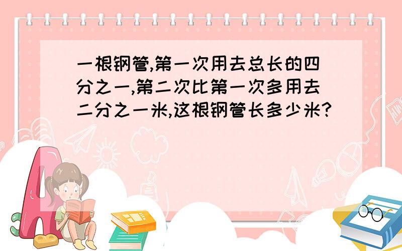 一根钢管,第一次用去总长的四分之一,第二次比第一次多用去二分之一米,这根钢管长多少米?