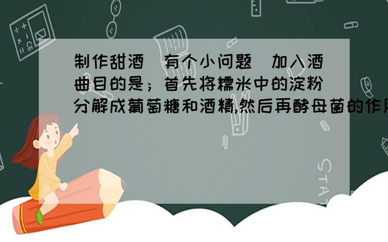 制作甜酒（有个小问题）加入酒曲目的是；首先将糯米中的淀粉分解成葡萄糖和酒精,然后再酵母菌的作用下,将其分解成二氧化碳和水.这么说来,里面就只剩下二氧化碳和水,怎么会成为甜酒