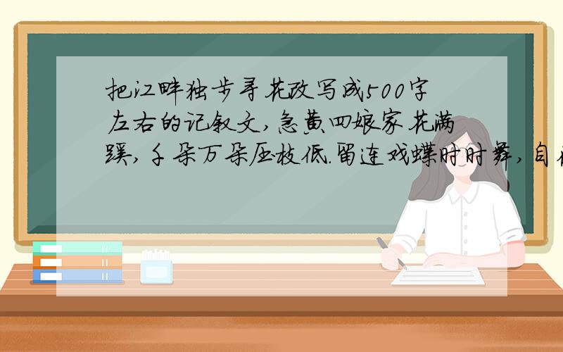 把江畔独步寻花改写成500字左右的记叙文,急黄四娘家花满蹊,千朵万朵压枝低.留连戏蝶时时舞,自在娇莺恰恰啼.字数越多越好