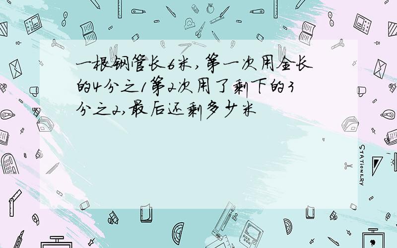 一根钢管长6米,第一次用全长的4分之1第2次用了剩下的3分之2,最后还剩多少米