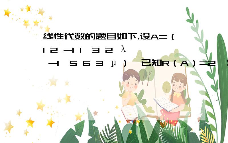 线性代数的题目如下.设A=（1 2 -1 1,3 2 λ -1,5 6 3 μ）,已知R（A）=2,求λ与μ的值.