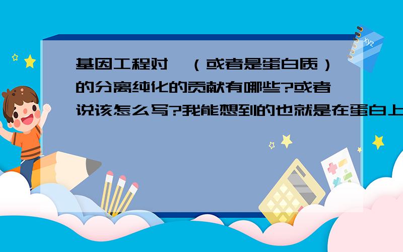 基因工程对酶（或者是蛋白质）的分离纯化的贡献有哪些?或者说该怎么写?我能想到的也就是在蛋白上加标签便于走柱子，还有什么其他的么？