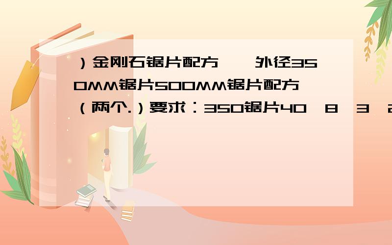 ）金刚石锯片配方、、外径350MM锯片500MM锯片配方（两个.）要求：350锯片40*8*3*24Z成本在45元以下,切割200平方,2CM普通石材.//500锯片40*8*4*36Z成本在50元以下,切割300平方,3CM普通石材.