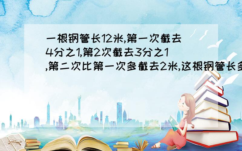 一根钢管长12米,第一次截去4分之1,第2次截去3分之1,第二次比第一次多截去2米,这根钢管长多少米?注意第一次、第二次均没有单位不能用方程.