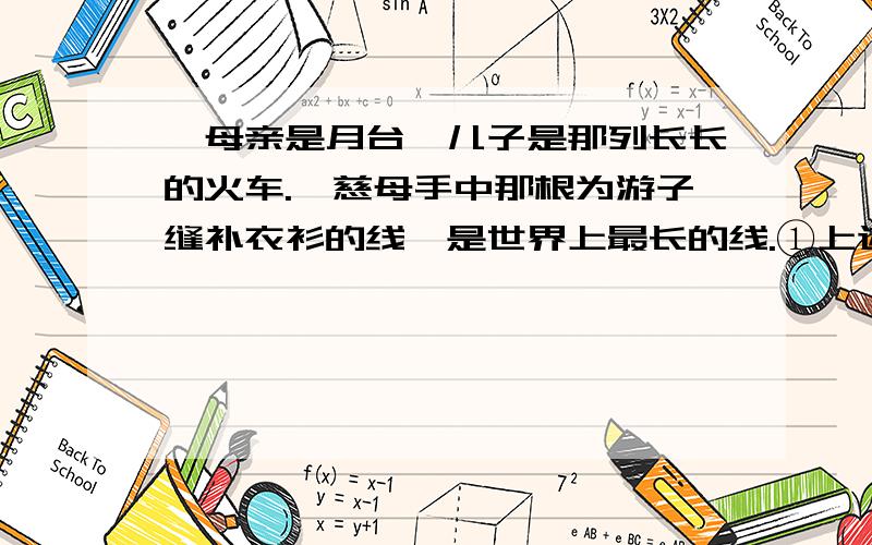 ☆母亲是月台,儿子是那列长长的火车.☆慈母手中那根为游子缝补衣衫的线,是世界上最长的线.①上述两句运用的主要修辞手法是 .②请你也参加这项活动,那么你献给母亲的一句话是：我只要