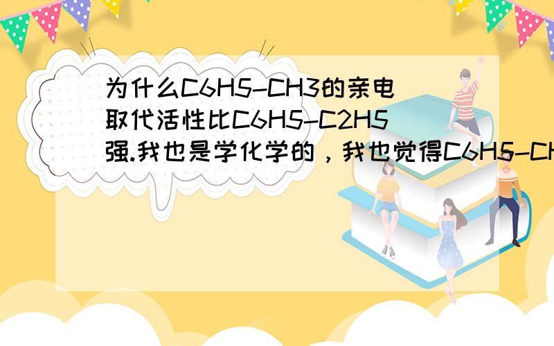 为什么C6H5-CH3的亲电取代活性比C6H5-C2H5强.我也是学化学的，我也觉得C6H5-CH3的亲电取代活性不如C6H5-C2H5，但是这是一本书上写的- 压力很大