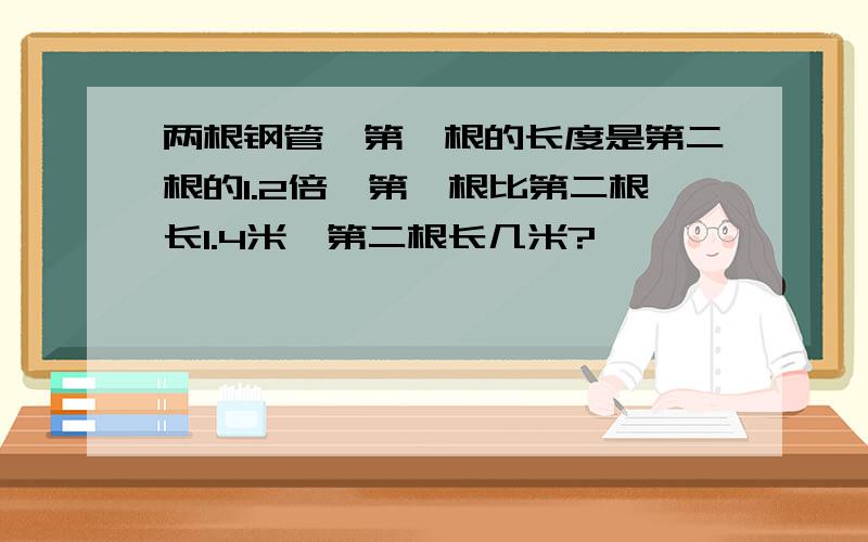 两根钢管,第一根的长度是第二根的1.2倍,第一根比第二根长1.4米,第二根长几米?