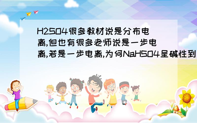 H2SO4很多教材说是分布电离,但也有很多老师说是一步电离,若是一步电离,为何NaHSO4呈碱性到底硫酸是一步电离还是分布电离,若是分布电离,第二步中是否存在电离和水解的平衡