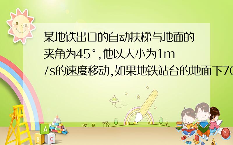 某地铁出口的自动扶梯与地面的夹角为45°,他以大小为1m/s的速度移动,如果地铁站台的地面下70m深处需多少时间到地面,位移是多少?详细解答