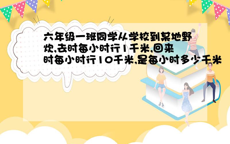 六年级一班同学从学校到某地野炊,去时每小时行1千米,回来时每小时行10千米,是每小时多少千米