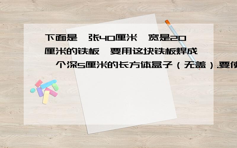 下面是一张40厘米,宽是20厘米的铁板,要用这块铁板焊成一个深5厘米的长方体盒子（无盖）.要使贴合有三种大小不同的容积,你认为应该分别怎样使用这块铁板?哪种容积大?请把您的设计方案