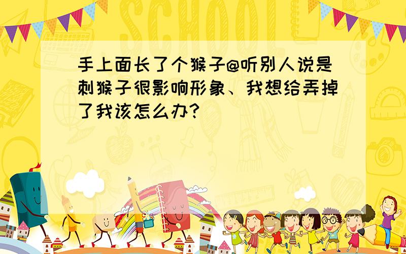 手上面长了个猴子@听别人说是刺猴子很影响形象、我想给弄掉了我该怎么办?