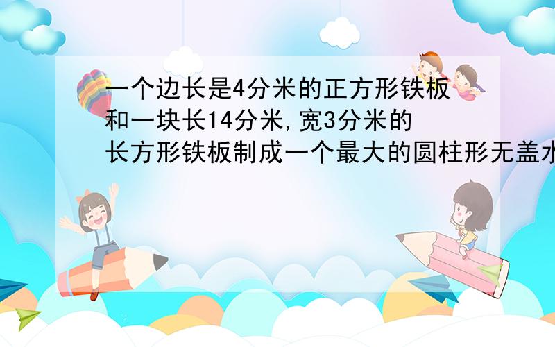 一个边长是4分米的正方形铁板和一块长14分米,宽3分米的长方形铁板制成一个最大的圆柱形无盖水桶容积是多少,要多少平方分米的铁皮?