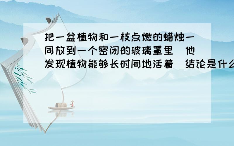 把一盆植物和一枝点燃的蜡烛一同放到一个密闭的玻璃罩里．他发现植物能够长时间地活着．结论是什么?