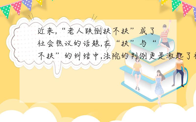 近来,“老人跌倒扶不扶”成了社会热议的话题,在“扶”与“不扶”的纠结中,法院的判例更是激起了社会的反思.有人说,“扶与不扶”的讨论本身就说明我国目前的道德存在严重问题；有人